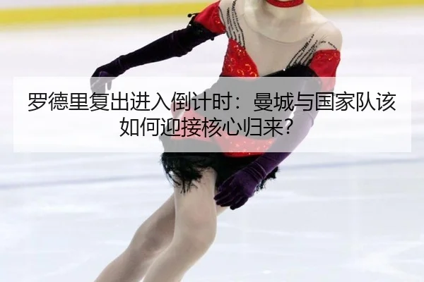 罗德里复出进入倒计时：曼城与国家队该如何迎接核心归来？